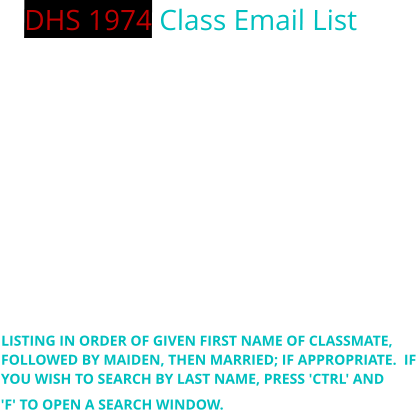 DHS 1974 Class Email List PLEASE NOTE THAT SOME OF YOU MAY BE LISTED MULTIPLE TIMES, DEPENDING ON PAST EMAIL CORRESPONDENCE. YOU MAY ADVISE ME OF ANY ACCOUNT YOU WISH REMOVED OR UPDATED, AND I WILL ATTEMPT TO MAKE THE CHANGE AS SOON AS POSSIBLE. ALSO, AT THIS TIME, WE ARE WANTING TO VERIFY ALL EMAIL ADDRESSES, SO PLEASE CHECK THAT YOU ARE CURRENT IN THE DIRECTORY LIST BELOW AND ADVISE OF ANY CHANGES BY SENDING ME AN EMAIL (PUT "DHS74" AS PART OF THE SUBJECT LINE), OR CONTACT ME VIA FACEBOOK. THANKS - JIM   LISTING IN ORDER OF GIVEN FIRST NAME OF CLASSMATE, FOLLOWED BY MAIDEN, THEN MARRIED; IF APPROPRIATE.  IF YOU WISH TO SEARCH BY LAST NAME, PRESS 'CTRL' AND  'F' TO OPEN A SEARCH WINDOW.
